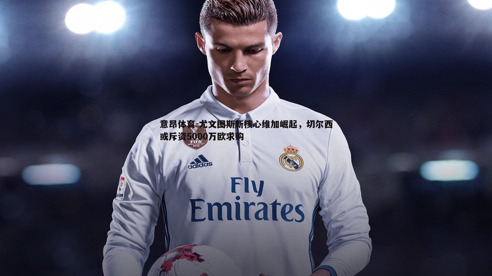 意昂体育-尤文图斯新核心维加崛起，切尔西或斥资5000万欧求购