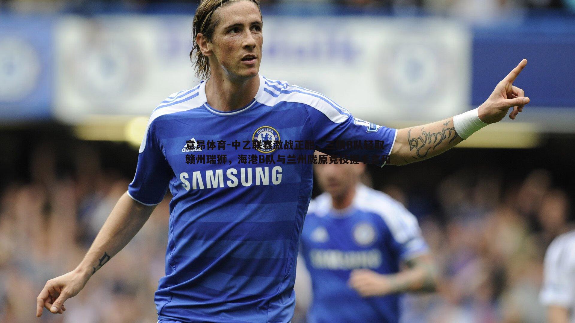 意昂体育-中乙联赛激战正酣，三镇B队轻取赣州瑞狮，海港B队与兰州陇原竞技握手言和