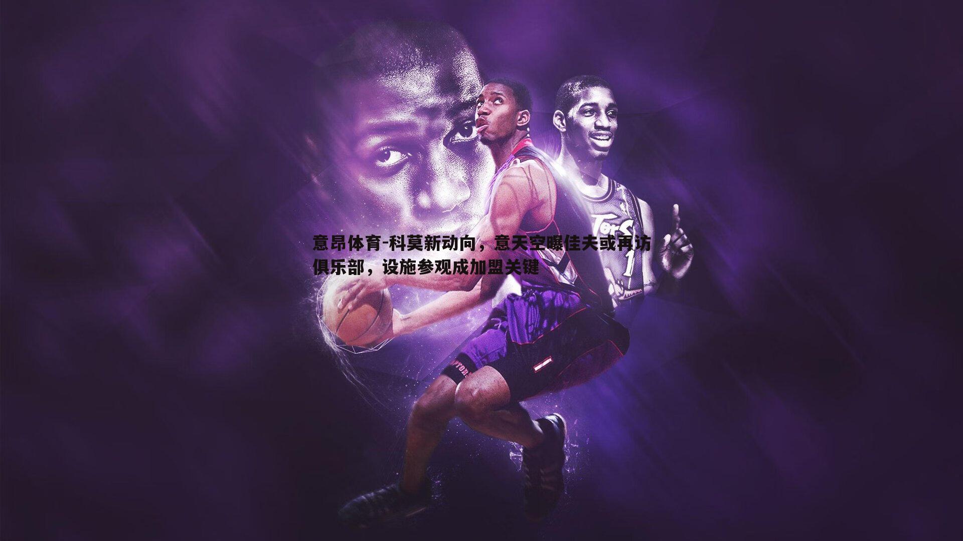 科莫新动向，意天空曝佳夫或再访俱乐部，设施参观成加盟关键