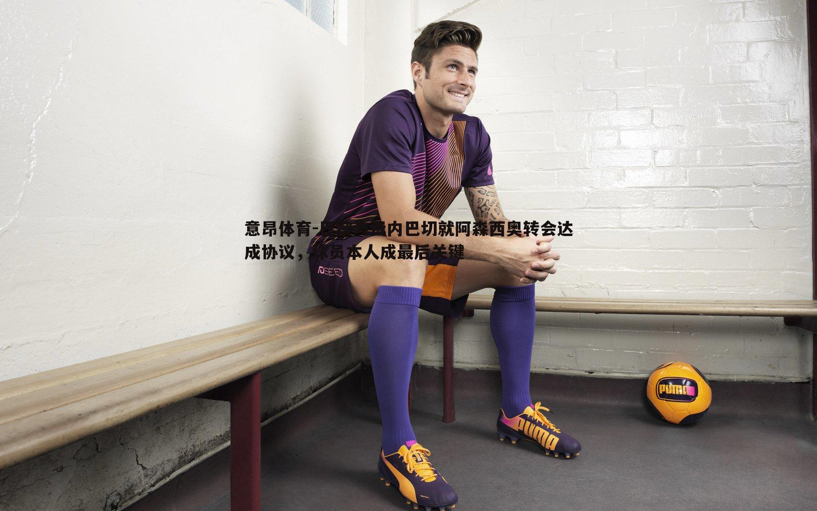 意昂体育-巴黎与费内巴切就阿森西奥转会达成协议，球员本人成最后关键